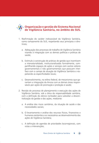 Organização e gestão do Sistema Nacional
         de Vigilância Sanitária, no âmbito do SUS.
PDVISA


 1. Reafirmação do caráter indissociável da Vigilância Sanitária,
    como componente do SUS, respeitando seus princípios e dire-
    trizes;

    a. Adequação dos processos de trabalho de Vigilância Sanitária
       visando à integração com as demais políticas e práticas de
       saúde;

    b. Estímulo à construção de práticas de gestão que incentivem
       a intersetorialidade, institucionalizadas formalmente, com-
       partilhando espaços de ações e serviços com outros setores
       governamentais e não governamentais que possuam inter-
       face com o campo de atuação da Vigilância Sanitária e res-
       peitando as especificidades locais;

    c. Desenvolvimento, na esfera federal, de mecanismos que ga-
       rantam a integração da Anvisa com as demais áreas respon-
       sáveis por ações de promoção e proteção à saúde;

 2. Revisão do processo de planejamento e execução das ações de
    Vigilância Sanitária, sob a ótica da responsabilidade sanitária,
    com a definição do elenco norteador para subsidiar a descen-
    tralização da gestão e das ações, mediante:

    a. A análise dos riscos sanitários, da situação de saúde e das
       necessidades sociais;

    b. O levantamento e análise dos recursos físicos, financeiros e
       humanos existentes e os necessários ao desenvolvimento das
       ações de Vigilância Sanitária;

    c. A definição de agendas de prioridades locorregionais, com
       vistas a intervenções;


                           Plano Diretor de Vigilância Sanitária   9
                                                                       PDVISA
 