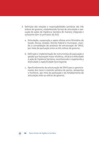3.	 Definição das relações e responsabilidades sanitárias das três
             esferas de governo, estabelecendo formas de articulação e exe-
             cução de ações de Vigilância Sanitária de maneira integrada e
             consoante com os princípios do SUS;

            a.	 Articulação, cooperação e apoio efetivo entre Ministério da
                Saúde, Anvisa, estados, Distrito Federal e municípios, visan-
                do à consolidação do processo de estruturação do SNVS,
                por meio da pactuação entre as três esferas de governo;

            b.	 Definição e implementação de instrumentos de pactuação e
                gestão que favoreçam maior eficiência, eficácia e efetividade
                à ação de Vigilância Sanitária, reconhecendo e respeitando a
                diversidade e especificidade locorregional;

            c.	 Aprofundamento da estruturação do SNVS para o gerencia-
                mento dos riscos e controle sanitário de portos, aeroportos
                e fronteiras, por meio da pactuação e do fortalecimento da
                articulação entre as esferas de governo;




           10   Plano Diretor de Vigilância Sanitária
PDVISA
 