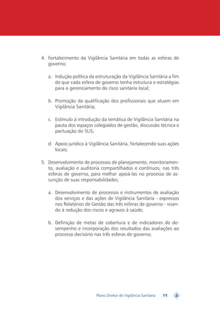 4.	 Fortalecimento da Vigilância Sanitária em todas as esferas de
    governo;

   a.	 Indução política da estruturação da Vigilância Sanitária a fim
       de que cada esfera de governo tenha estrutura e estratégias
       para o gerenciamento do risco sanitário local;

   b.	 Promoção da qualificação dos profissionais que atuam em
       Vigilância Sanitária;

   c.	 Estímulo à introdução da temática de Vigilância Sanitária na
       pauta dos espaços colegiados de gestão, discussão técnica e
       pactuação do SUS;

   d.	 Apoio jurídico à Vigilância Sanitária, fortalecendo suas ações
       locais;

5.	 Desenvolvimento de processos de planejamento, monitoramen-
    to, avaliação e auditoria compartilhados e contínuos, nas três
    esferas de governo, para melhor apoiá-las no processo de as-
    sunção de suas responsabilidades;

   a.	 Desenvolvimento de processos e instrumentos de avaliação
       dos serviços e das ações de Vigilância Sanitária - expressos
       nos Relatórios de Gestão das três esferas de governo - visan-
       do à redução dos riscos e agravos à saúde;

   b.	 Definição de metas de cobertura e de indicadores de de-
       sempenho e incorporação dos resultados das avaliações ao
       processo decisório nas três esferas de governo;




                           Plano Diretor de Vigilância Sanitária   11
                                                                        PDVISA
 