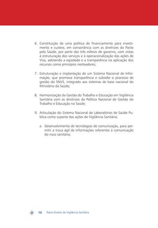 6.	 Constituição de uma política de financiamento para investi-
             mento e custeio, em consonância com as diretrizes do Pacto
             pela Saúde, por parte das três esferas de governo, com vistas
             à estruturação dos serviços e à operacionalização das ações de
             Visa, adotando a eqüidade e a transparência na aplicação dos
             recursos como princípios norteadores;

         7.	 Estruturação e implantação de um Sistema Nacional de Infor-
             mação, que promova transparência e subsidie o processo de
             gestão do SNVS, integrado aos sistemas de base nacional do
             Ministério da Saúde;

         8.	 Harmonização da Gestão do Trabalho e Educação em Vigilância
             Sanitária com as diretrizes da Política Nacional de Gestão do
             Trabalho e Educação na Saúde;

         9.	 Articulação do Sistema Nacional de Laboratórios de Saúde Pu-
             blica como suporte das ações de Vigilância Sanitária;

            a.	 Desenvolvimento de tecnologias de comunicação, para per-
                mitir a troca ágil de informações referentes à comunicação
                do risco sanitário;




           12   Plano Diretor de Vigilância Sanitária
PDVISA
 