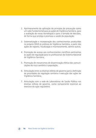 2.	 Aprimoramento da aplicação do princípio da precaução como
             um valor fundamental para as ações de Vigilância Sanitária, para
             a avaliação de novas tecnologias e para a tomada de decisões,
             de forma que proteja e promova a saúde da população;

         3.	 Sistematização e incorporação dos conhecimentos produzidos
             no próprio SNVS às práticas de Vigilância Sanitária, a partir das
             ações de registro, fiscalização e monitoramento, dentre outras;

         4.	 Promoção do acesso aos conhecimentos científicos pertinentes
             às ações de regulação para os profissionais do Sistema Nacional
             de Vigilância Sanitária;

         5.	 Promoção de mecanismos de disseminação efetiva das comuni-
             cações de risco sanitário à população;

         6.	 Articulação entre as diversas esferas de governo para a definição
             de prioridades da regulação sanitária e execução das ações de
             Vigilância Sanitária;

         7.	 Articulação com a rede de Laboratórios de Saúde Pública nas
             diversas esferas de governo, como componente essencial ao
             exercício da ação regulatória.




           16    Plano Diretor de Vigilância Sanitária
PDVISA
 