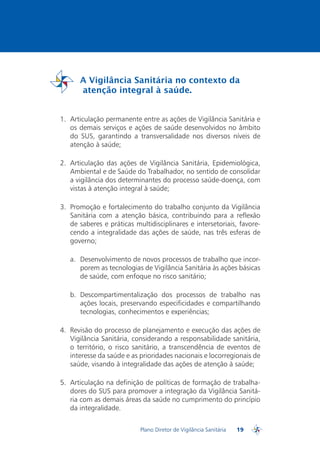 A Vigilância Sanitária no contexto da
         atenção integral à saúde.
PDVISA


  1.	 Articulação permanente entre as ações de Vigilância Sanitária e
      os demais serviços e ações de saúde desenvolvidos no âmbito
      do SUS, garantindo a transversalidade nos diversos níveis de
      atenção à saúde;

  2.	 Articulação das ações de Vigilância Sanitária, Epidemiológica,
      Ambiental e de Saúde do Trabalhador, no sentido de consolidar
      a vigilância dos determinantes do processo saúde-doença, com
      vistas à atenção integral à saúde;

  3.	 Promoção e fortalecimento do trabalho conjunto da Vigilância
      Sanitária com a atenção básica, contribuindo para a reflexão
      de saberes e práticas multidisciplinares e intersetoriais, favore-
      cendo a integralidade das ações de saúde, nas três esferas de
      governo;

     a.	 Desenvolvimento de novos processos de trabalho que incor-
         porem as tecnologias de Vigilância Sanitária às ações básicas
         de saúde, com enfoque no risco sanitário;

     b.	 Descompartimentalização dos processos de trabalho nas
         ações locais, preservando especificidades e compartilhando
         tecnologias, conhecimentos e experiências;

  4.	 Revisão do processo de planejamento e execução das ações de
      Vigilância Sanitária, considerando a responsabilidade sanitária,
      o território, o risco sanitário, a transcendência de eventos de
      interesse da saúde e as prioridades nacionais e locorregionais de
      saúde, visando à integralidade das ações de atenção à saúde;

  5.	 Articulação na definição de políticas de formação de trabalha-
      dores do SUS para promover a integração da Vigilância Sanitá-
      ria com as demais áreas da saúde no cumprimento do princípio
      da integralidade.


                              Plano Diretor de Vigilância Sanitária   19
                                                                           PDVISA
 