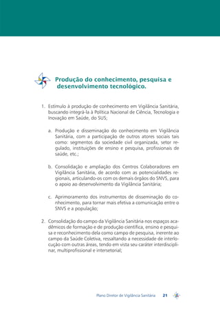 Produção do conhecimento, pesquisa e
          desenvolvimento tecnológico.
PDVISA


  1.	 Estímulo à produção de conhecimento em Vigilância Sanitária,
      buscando integrá-la à Política Nacional de Ciência, Tecnologia e
      Inovação em Saúde, do SUS;

     a.	 Produção e disseminação do conhecimento em Vigilância
         Sanitária, com a participação de outros atores sociais tais
         como: segmentos da sociedade civil organizada, setor re-
         gulado, instituições de ensino e pesquisa, profissionais de
         saúde, etc.;

     b.	 Consolidação e ampliação dos Centros Colaboradores em
         Vigilância Sanitária, de acordo com as potencialidades re-
         gionais, articulando-os com os demais órgãos do SNVS, para
         o apoio ao desenvolvimento da Vigilância Sanitária;

     c.	 Aprimoramento dos instrumentos de disseminação do co-
         nhecimento, para tornar mais efetiva a comunicação entre o
         SNVS e a população;

  2.	 Consolidação do campo da Vigilância Sanitária nos espaços aca-
      dêmicos de formação e de produção científica, ensino e pesqui-
      sa e reconhecimento dela como campo de pesquisa, inerente ao
      campo da Saúde Coletiva, ressaltando a necessidade de interlo-
      cução com outras áreas, tendo em vista seu caráter interdiscipli-
      nar, multiprofissional e intersetorial;




                             Plano Diretor de Vigilância Sanitária   21
                                                                          PDVISA
 