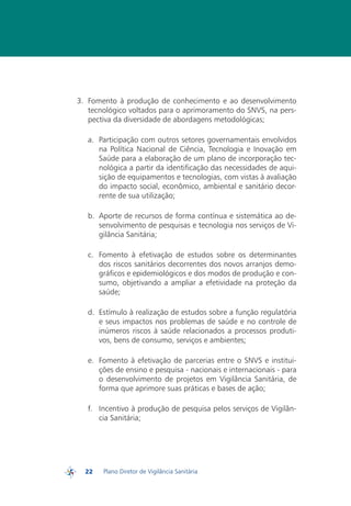 3.	 Fomento à produção de conhecimento e ao desenvolvimento
             tecnológico voltados para o aprimoramento do SNVS, na pers-
             pectiva da diversidade de abordagens metodológicas;

            a.	 Participação com outros setores governamentais envolvidos
                na Política Nacional de Ciência, Tecnologia e Inovação em
                Saúde para a elaboração de um plano de incorporação tec-
                nológica a partir da identificação das necessidades de aqui-
                sição de equipamentos e tecnologias, com vistas à avaliação
                do impacto social, econômico, ambiental e sanitário decor-
                rente de sua utilização;

            b.	 Aporte de recursos de forma contínua e sistemática ao de-
                senvolvimento de pesquisas e tecnologia nos serviços de Vi-
                gilância Sanitária;

            c.	 Fomento à efetivação de estudos sobre os determinantes
                dos riscos sanitários decorrentes dos novos arranjos demo-
                gráficos e epidemiológicos e dos modos de produção e con-
                sumo, objetivando a ampliar a efetividade na proteção da
                saúde;

            d.	 Estímulo à realização de estudos sobre a função regulatória
                e seus impactos nos problemas de saúde e no controle de
                inúmeros riscos à saúde relacionados a processos produti-
                vos, bens de consumo, serviços e ambientes;

            e.	 Fomento à efetivação de parcerias entre o SNVS e institui-
                ções de ensino e pesquisa - nacionais e internacionais - para
                o desenvolvimento de projetos em Vigilância Sanitária, de
                forma que aprimore suas práticas e bases de ação;

            f.	 Incentivo à produção de pesquisa pelos serviços de Vigilân-
                cia Sanitária;




           22   Plano Diretor de Vigilância Sanitária
PDVISA
 