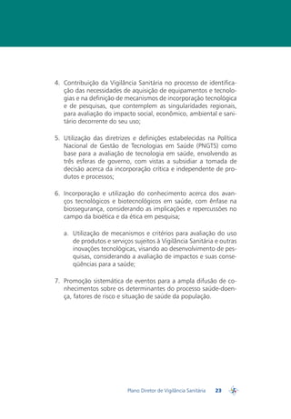 4.	 Contribuição da Vigilância Sanitária no processo de identifica-
    ção das necessidades de aquisição de equipamentos e tecnolo-
    gias e na definição de mecanismos de incorporação tecnológica
    e de pesquisas, que contemplem as singularidades regionais,
    para avaliação do impacto social, econômico, ambiental e sani-
    tário decorrente do seu uso;

5.	 Utilização das diretrizes e definições estabelecidas na Política
    Nacional de Gestão de Tecnologias em Saúde (PNGTS) como
    base para a avaliação de tecnologia em saúde, envolvendo as
    três esferas de governo, com vistas a subsidiar a tomada de
    decisão acerca da incorporação crítica e independente de pro-
    dutos e processos;

6.	 Incorporação e utilização do conhecimento acerca dos avan-
    ços tecnológicos e biotecnológicos em saúde, com ênfase na
    biossegurança, considerando as implicações e repercussões no
    campo da bioética e da ética em pesquisa;

   a.	 Utilização de mecanismos e critérios para avaliação do uso
       de produtos e serviços sujeitos à Vigilância Sanitária e outras
       inovações tecnológicas, visando ao desenvolvimento de pes-
       quisas, considerando a avaliação de impactos e suas conse-
       qüências para a saúde;

7. 	Promoção sistemática de eventos para a ampla difusão de co-
    nhecimentos sobre os determinantes do processo saúde-doen-
    ça, fatores de risco e situação de saúde da população.




                           Plano Diretor de Vigilância Sanitária   23
                                                                        PDVISA
 