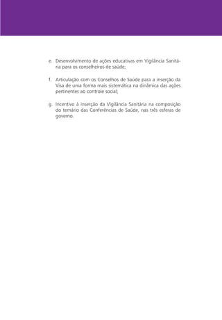 e.	 Desenvolvimento de ações educativas em Vigilância Sanitá-
    ria para os conselheiros de saúde;

f.	 Articulação com os Conselhos de Saúde para a inserção da
    Visa de uma forma mais sistemática na dinâmica das ações
    pertinentes ao controle social;

g.	 Incentivo à inserção da Vigilância Sanitária na composição
    do temário das Conferências de Saúde, nas três esferas de
    governo.
 