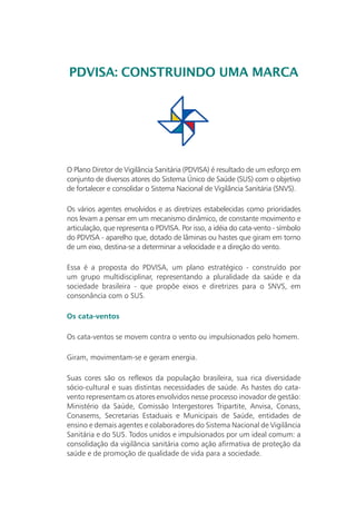 PDVISA: CONSTRUINDO UMA MARCA



                                               PDVISA                      Plano Diretor de
                                                                           Vigilância Sanitária



O Plano Diretor de Vigilância Sanitária (PDVISA) é resultado de um esforço em
conjunto de diversos atores do Sistema Único de Saúde (SUS) com o objetivo
de fortalecer e consolidar o Sistema Nacional de Vigilância Sanitária (SNVS).

Os vários agentes envolvidos e as diretrizes estabelecidas como prioridades
nos levam a pensar em um mecanismo dinâmico, de constante movimento e
articulação, que representa o PDVISA. Por isso, a idéia do cata-vento - símbolo
do PDVISA - aparelho que, dotado de lâminas ou hastes que giram em torno
de um eixo, destina-se a determinar a velocidade e a direção do vento.

Essa é a proposta do PDVISA, um plano estratégico - construído por
um grupo multidisciplinar, representando a pluralidade da saúde e da
sociedade brasileira - que propõe eixos e diretrizes para o SNVS, em
consonância com o SUS.

Os cata-ventos

Os cata-ventos se movem contra o vento ou impulsionados pelo homem.

Giram, movimentam-se e geram energia.

Suas cores são os reflexos da população brasileira, sua rica diversidade
sócio-cultural e suas distintas necessidades de saúde. As hastes do cata-
vento representam os atores envolvidos nesse processo inovador de gestão:
Ministério da Saúde, Comissão Intergestores Tripartite, Anvisa, Conass,
Conasems, Secretarias Estaduais e Municipais de Saúde, entidades de
ensino e demais agentes e colaboradores do Sistema Nacional de Vigilância
Sanitária e do SUS. Todos unidos e impulsionados por um ideal comum: a
consolidação da vigilância sanitária como ação afirmativa de proteção da
saúde e de promoção de qualidade de vida para a sociedade.
 
