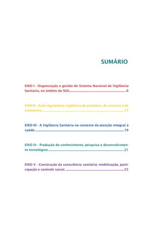 SUMÁRIO



EIXO I - Organização e gestão do Sistema Nacional de Vigilância
Sanitária, no âmbito do SUS..........................................................................9



EIXO II - Ação regulatória: vigilância de produtos, de serviços e de
ambientes.......................................................................................................... 15
          .



EIXO III - A Vigilância Sanitária no contexto da	atenção integral à
saúde.................................................................................................................... 19



EIXO IV - Produção do conhecimento, pesquisa e desenvolvimen-
to tecnológico..
               ................................................................................................. 21



EIXO V - Construção da consciência sanitária: mobilização, parti-
cipação e controle social............................................................................. 25
 