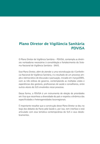 Plano Diretor de Vigilância Sanitária
                             PDVISA


O Plano Diretor de Vigilância Sanitária – PDVISA, contempla as diretri-
zes norteadoras necessárias à consolidação e fortalecimento do Siste-
ma Nacional de Vigilância Sanitária - SNVS.

Esse Plano Diretor, além de atender a uma reivindicação da I Conferên-
cia Nacional de Vigilância Sanitária, é o resultado de um processo am-
plo e democrático de discussão e pactuação, iniciado em março/2005,
com as três esferas de governo, contemplando as múltiplas visões e
experiências dos gestores, profissionais de saúde e conselheiros, entre
outros atores do SUS envolvidos nesse processo.

Dessa forma, o PDVISA é um instrumento de eleição de prioridades
em Visa que reconhece a diversidade do país e respeita a dinâmica das
especificidades e heterogeneidades locorregionais.

É importante ressaltar que a construção desse Plano Diretor se deu no
bojo dos debates do Pacto pela Saúde e, por isso, tem interface e está
articulado com essa temática contemporânea do SUS e seus desdo-
bramentos.
 
