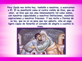 Pero Jesús nos invita hoy, también a nosotros, a acercarnos
a Él. Él se manifestó como el rostro visible de Dios, que es
amor, un Dios que nos ama inmensamente tal como somos,
con nuestras capacidades y nuestras limitaciones, nuestras
aspiraciones y nuestros fracasos. Y nos invita a fiarnos de
su ley, que no es un peso que nos aplasta, sino un yugo
ligero capaz de llenarles el corazón de alegría a cuantos la
viven.
 