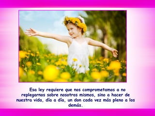 Esa ley requiere que nos comprometamos a no
replegarnos sobre nosotros mismos, sino a hacer de
nuestra vida, día a día, un don cada vez más pleno a los
demás.
 
