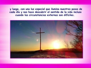 y luego, con una luz especial que ilumina nuestros pasos de
cada día y nos hace descubrir el sentido de la vida incluso
cuando las circunstancias externas son difíciles.
 