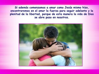 Si además comenzamos a amar como Jesús mismo hizo,
encontraremos en el amor la fuerza para seguir adelante y la
plenitud de la libertad, porque de esta manera la vida de Dios
se abre paso en nosotros.
 