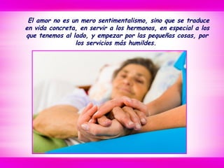 El amor no es un mero sentimentalismo, sino que se traduce
en vida concreta, en servir a los hermanos, en especial a los
que tenemos al lado, y empezar por las pequeñas cosas, por
los servicios más humildes.
 