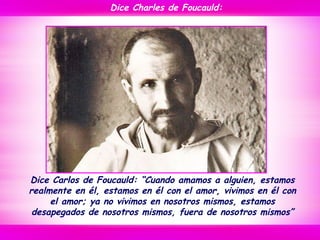 Dice Carlos de Foucauld: “Cuando amamos a alguien, estamos
realmente en él, estamos en él con el amor, vivimos en él con
el amor; ya no vivimos en nosotros mismos, estamos
desapegados de nosotros mismos, fuera de nosotros mismos”
Dice Charles de Foucauld:
 