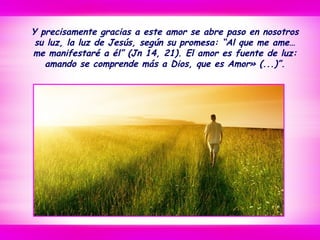 Y precisamente gracias a este amor se abre paso en nosotros
su luz, la luz de Jesús, según su promesa: “Al que me ame…
me manifestaré a él” (Jn 14, 21). El amor es fuente de luz:
amando se comprende más a Dios, que es Amor» (...)”.
 