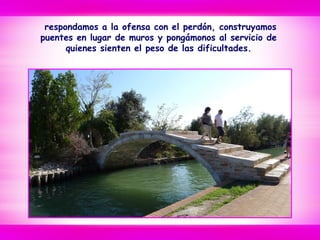 respondamos a la ofensa con el perdón, construyamos
puentes en lugar de muros y pongámonos al servicio de
quienes sienten el peso de las dificultades.
 