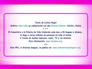 Texto de Letizia Magri
Gráfica Anna Lollo en colaboración con don Placido D’Omina (Sicilia, Italia)
* * *
El Comentario a la Palabra de Vida traducido cada mes a 96 lenguas e idiomas,
le llega a varios millones de personas en todo el mundo
A través de medios impresos, radio, TV y via internet.
Para información: www.focolare.org
+*+
Este PPS, in diversas lenguas, se publica en: www.santuariosancalogero.org
 