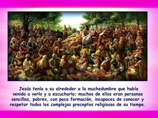 Jesús tenía a su alrededor a la muchedumbre que había
venido a verlo y a escucharlo; muchos de ellos eran personas
sencillas, pobres, con poca formación, incapaces de conocer y
respetar todos los complejos preceptos religiosos de su tiempo.
 