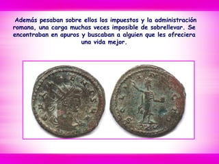 Además pesaban sobre ellos los impuestos y la administración
romana, una carga muchas veces imposible de sobrellevar. Se
encontraban en apuros y buscaban a alguien que les ofreciera
una vida mejor.
 