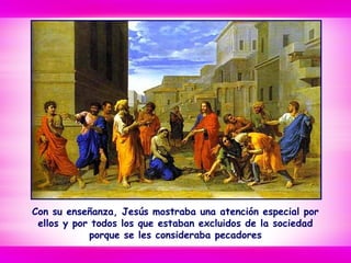 Con su enseñanza, Jesús mostraba una atención especial por
ellos y por todos los que estaban excluidos de la sociedad
porque se les consideraba pecadores
 