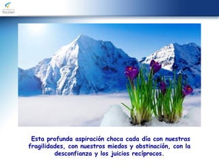 Esta profunda aspiración choca cada día con nuestras
fragilidades, con nuestros miedos y obstinación, con la
desconfianza y los juicios recíprocos.
 