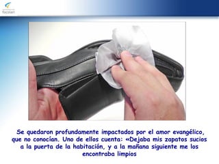 Se quedaron profundamente impactados por el amor evangélico,
que no conocían. Uno de ellos cuenta: «Dejaba mis zapatos sucios
a la puerta de la habitación, y a la mañana siguiente me los
encontraba limpios
 