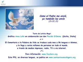 Texto de Letizia Magri
Gráfica Anna Lollo en colaboración con don Placido D’Omina (Sicilia, Italia)
•* *
El Comentario a la Palabra de Vida se traduce cada mes a 96 lenguas e idiomas,
y le llega a varios millones de personas en todo el mundo
a través de medios impresos, radio, TV o via internet.
+*+
Para información: www.focolare.org
Este PPS, en diversas lenguas, se publica en www.santuariosancalogero.org
Como el Padre me envió,
yo también los envío
(Jn 20, 21)
 