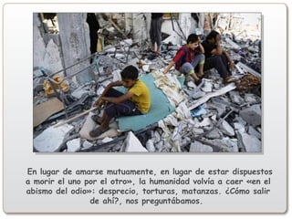 En lugar de amarse mutuamente, en lugar de estar dispuestos
a morir el uno por el otro», la humanidad volvía a caer «en el
abismo del odio»: desprecio, torturas, matanzas. ¿Cómo salir
de ahí?, nos preguntábamos.
 