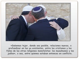 «Debemos tejer, donde sea posible, relaciones nuevas, o
profundizar en las ya existentes, entre los cristianos y los
fieles de las otras religiones monoteístas: los musulmanes y los
judíos», o sea, entre quienes estaban entonces en conflicto.
 