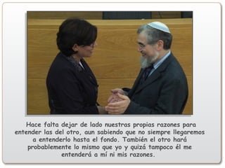 Hace falta dejar de lado nuestras propias razones para
entender las del otro, aun sabiendo que no siempre llegaremos
a entenderlo hasta el fondo. También el otro hará
probablemente lo mismo que yo y quizá tampoco él me
entenderá a mí ni mis razones.
 