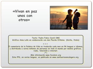 Texto: Padre Fabio Ciardi OMI
Gráfica Anna Lollo en colaboración con don Placido D’Omina (Sicilia, Italia)
* * *
El comentario de la Palabra de Vida es traducida cada mes en 96 lenguas e idiomas,
y distribuida a varios millones de personas en todo el mundo por medios gráficos,
radio, televisión e internet.
+*+
Más información www.focolare.org
Este PPS, en varias lenguas, es publicado en www.santuariosancalogero.org
Texto: Padre Fabio Ciardi OMI
Gráfica Anna Lollo en colaboración con don Placido D’Omina (Sicilia, Italia)
* * *
El comentario de la Palabra de Vida es traducida cada mes en 96 lenguas e idiomas,
y distribuida a varios millones de personas en todo el mundo por medios gráficos,
radio, televisión e internet.
+*+
Más información www.focolare.org
Este PPS, en varias lenguas, es publicado en www.santuariosancalogero.org
«Vivan en paz
unos con
otros»
 