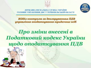 ДЕРЖАВНА ФІСКАЛЬНА СЛУЖБА УКРАЇНИ
ГОЛОВНЕ УПРАВЛІННЯ ДФС У ТЕРНОПІЛЬСЬКІЙ ОБЛАСТІ
Відділ контролю за декларуванням ПДВВідділ контролю за декларуванням ПДВ
управління оподаткування юридичних осібуправління оподаткування юридичних осіб
Про зміни внесені в
Податковий кодекс України
щодо оподаткування ПДВ
 