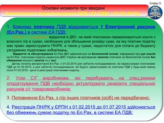 Основні моменти при введені
Електронного Адміністрування ПДВ (ЕА ПДВ) з 01.02.2015р.
Основні моменти при введені
Електронного Адміністрування ПДВ (ЕА ПДВ) з 01.02.2015р.
1. Кожному платнику ПДВ відкривається 1 Електронний рахунок
(Ел.Рах.) в системі ЕА ПДВ;
Ел.Рах. – це рахунок відкритий в ДКУ, на який платником перераховуються кошти з
власного п/р в сумах, необхідних для збільшення розміру суми, на яку платник податку
має право зареєструвати ПН/РК, а також у сумах, недостатніх для сплати до бюджету
узгоджених податкових зобов'язань.
Відкриття та обслуговування Ел.Рах ДКУ здійснюється на безоплатній основі. Інформація про рух коштів
на Ел.Рах. платникам податку надається ДФС України за відповідним запитом платника на безоплатній основі без
обмеження кількості запитів та у часі.
Датою початку використання Ел.Рах. є 01.02.2015 для суб'єктів господарювання, які зареєстровані платниками
ПДВ до 01.02.2015, а для суб'єктів господарювання, які будуть зареєстровані як платники ПДВ у будь-який період
після 01.02.2015 - дата їх реєстрації платниками податку.
2. Усім С/Г виробникам, які перебувають на спец.режимі
оподаткування ПДВ необхідно актуалізувати реквізити спеціальних
рахунків с/г товаровиробників;
3. Поповнення Ел.Рах. з п/р інших платників (осіб) не передбачено;
4. Реєстрація ПН/РК у ЄРПН з 01.02.2015 до 01.07.2015 здійснюється
без обмежень сумою податку по Ел.Рах. в системі ЕА ПДВ;
1. Кожному платнику ПДВ відкривається 1 Електронний рахунок
(Ел.Рах.) в системі ЕА ПДВ;
Ел.Рах. – це рахунок відкритий в ДКУ, на який платником перераховуються кошти з
власного п/р в сумах, необхідних для збільшення розміру суми, на яку платник податку
має право зареєструвати ПН/РК, а також у сумах, недостатніх для сплати до бюджету
узгоджених податкових зобов'язань.
Відкриття та обслуговування Ел.Рах ДКУ здійснюється на безоплатній основі. Інформація про рух коштів
на Ел.Рах. платникам податку надається ДФС України за відповідним запитом платника на безоплатній основі без
обмеження кількості запитів та у часі.
Датою початку використання Ел.Рах. є 01.02.2015 для суб'єктів господарювання, які зареєстровані платниками
ПДВ до 01.02.2015, а для суб'єктів господарювання, які будуть зареєстровані як платники ПДВ у будь-який період
після 01.02.2015 - дата їх реєстрації платниками податку.
2. Усім С/Г виробникам, які перебувають на спец.режимі
оподаткування ПДВ необхідно актуалізувати реквізити спеціальних
рахунків с/г товаровиробників;
3. Поповнення Ел.Рах. з п/р інших платників (осіб) не передбачено;
4. Реєстрація ПН/РК у ЄРПН з 01.02.2015 до 01.07.2015 здійснюється
без обмежень сумою податку по Ел.Рах. в системі ЕА ПДВ;
Слайд 11
 