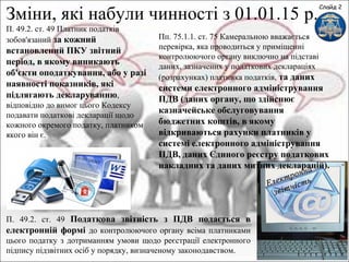 Слайд 2
Зміни, які набули чинності з 01.01.15 р.
П. 49.2. ст. 49 Податкова звітність з ПДВ подається в
електронній формі до контролюючого органу всіма платниками
цього податку з дотриманням умови щодо реєстрації електронного
підпису підзвітних осіб у порядку, визначеному законодавством.
П. 49.2. ст. 49 Платник податків
зобов'язаний за кожний
встановлений ПКУ звітний
період, в якому виникають
об'єкти оподаткування, або у разі
наявності показників, які
підлягають декларуванню,
відповідно до вимог цього Кодексу
подавати податкові декларації щодо
кожного окремого податку, платником
якого він є.
Пп. 75.1.1. ст. 75 Камеральною вважається
перевірка, яка проводиться у приміщенні
контролюючого органу виключно на підставі
даних, зазначених у податкових деклараціях
(розрахунках) платника податків, та даних
системи електронного адміністрування
ПДВ (даних органу, що здійснює
казначейське обслуговування
бюджетних коштів, в якому
відкриваються рахунки платників у
системі електронного адміністрування
ПДВ, даних Єдиного реєстру податкових
накладних та даних митних декларацій).
 