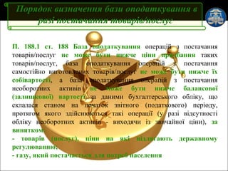 Слайд 5
Порядок визначення бази оподаткування в
разі постачання товарів/послуг
П. 188.1 ст. 188 База оподаткування операцій з постачання
товарів/послуг не може бути нижче ціни придбання таких
товарів/послуг, база оподаткування операцій з постачання
самостійно виготовлених товарів/послуг не може бути нижче їх
собівартості, а база оподаткування операцій з постачання
необоротних активів не може бути нижче балансової
(залишкової) вартості за даними бухгалтерського обліку, що
склалася станом на початок звітного (податкового) періоду,
протягом якого здійснюються такі операції (у разі відсутності
обліку необоротних активів - виходячи із звичайної ціни), за
винятком:
- товарів (послуг), ціни на які підлягають державному
регулюванню;
- газу, який постачається для потреб населення
 