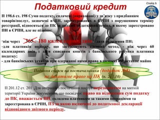 Слайд 6
Податковий кредит
П 198.6 ст. 198 Суми податку, сплачені (нараховані) у зв’язку з придбанням
товарів/послуг, зазначені в ПН, зареєстрованих в ЄРПН з порушенням терміну
реєстрації, відносяться до ПК за звітний податковий період, в якому зареєстровано
ПН в ЄРПН, але не пізніше:
-ніж через 365 180 календарних днів з дати складення ПН;
-для платників податку, що застосовують касовий метод, - ніж через 60
календарних днів з дати списання коштів з банківського рахунка платника
податку;
- для банківських установ при одержанні ними права власності на заставне майно
Подання скарги на постачальника (додаток №8)
не даватиме право на ПК (п. 201.10)
П 201.12 ст. 201 Для операцій з постачання послуг нерезидентом на митній
території України документом, що посвідчує право на віднесення сум податку
до ПК, вважається ПН, складена платником за такими операціями та
зареєстрована в ЄРПН, ПЗ за якою включені до податкової декларації
відповідного звітного періоду.
 