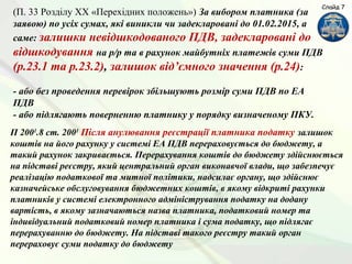 (П. 33 Розділу ХХ «Перехідних положень») За вибором платника (за
заявою) по усіх сумах, які виникли чи задекларовані до 01.02.2015, а
саме: залишки невідшкодованого ПДВ, задекларовані до
відшкодування на р/р та в рахунок майбутніх платежів суми ПДВ
(р.23.1 та р.23.2), залишок від’ємного значення (р.24):
- або без проведення перевірок збільшують розмір суми ПДВ по ЕА
ПДВ
- або підлягають поверненню платнику у порядку визначеному ПКУ.
Слайд 7
П 2001
.8 ст. 2001
Після анулювання реєстрації платника податку залишок
коштів на його рахунку у системі ЕА ПДВ перераховується до бюджету, а
такий рахунок закривається. Перерахування коштів до бюджету здійснюється
на підставі реєстру, який центральний орган виконавчої влади, що забезпечує
реалізацію податкової та митної політики, надсилає органу, що здійснює
казначейське обслуговування бюджетних коштів, в якому відкриті рахунки
платників у системі електронного адміністрування податку на додану
вартість, в якому зазначаються назва платника, податковий номер та
індивідуальний податковий номер платника і сума податку, що підлягає
перерахуванню до бюджету. На підставі такого реєстру такий орган
перераховує суми податку до бюджету
 