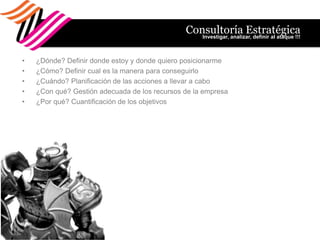 Consultoría Estratégica
                                                  Investigar, analizar, definir al ataque !!!



•   ¿Dónde? Definir donde estoy y donde quiero posicionarme
•   ¿Cómo? Definir cual es la manera para conseguirlo
•   ¿Cuándo? Planificación de las acciones a llevar a cabo
•   ¿Con qué? Gestión adecuada de los recursos de la empresa
•   ¿Por qué? Cuantificación de los objetivos
 
