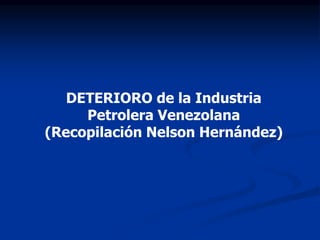 DETERIORO de la Industria
Petrolera Venezolana
(Recopilación Nelson Hernández)
 