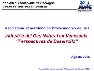 Sociedad Venezolana de Geólogos
Colegio de Ingenieros de Venezuela




 Asociación Venezolana de Procesadores de Gas

 Industria del Gas Natural en Venezuela,
      “Perspectivas de Desarrollo”


                                                         Agosto 2005


                           Asociación Venezolana de Procesadores de Gas (AVPG)
 