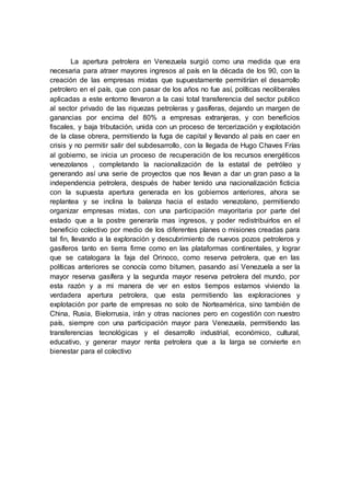 La apertura petrolera en Venezuela surgió como una medida que era
necesaria para atraer mayores ingresos al país en la década de los 90, con la
creación de las empresas mixtas que supuestamente permitirían el desarrollo
petrolero en el país, que con pasar de los años no fue así, políticas neoliberales
aplicadas a este entorno llevaron a la casi total transferencia del sector publico
al sector privado de las riquezas petroleras y gasíferas, dejando un margen de
ganancias por encima del 80% a empresas extranjeras, y con beneficios
fiscales, y baja tributación, unida con un proceso de tercerización y explotación
de la clase obrera, permitiendo la fuga de capital y llevando al país en caer en
crisis y no permitir salir del subdesarrollo, con la llegada de Hugo Chaves Frías
al gobierno, se inicia un proceso de recuperación de los recursos energéticos
venezolanos , completando la nacionalización de la estatal de petróleo y
generando así una serie de proyectos que nos llevan a dar un gran paso a la
independencia petrolera, después de haber tenido una nacionalización ficticia
con la supuesta apertura generada en los gobiernos anteriores, ahora se
replantea y se inclina la balanza hacia el estado venezolano, permitiendo
organizar empresas mixtas, con una participación mayoritaria por parte del
estado que a la postre generaría mas ingresos, y poder redistribuirlos en el
beneficio colectivo por medio de los diferentes planes o misiones creadas para
tal fin, llevando a la exploración y descubrimiento de nuevos pozos petroleros y
gasíferos tanto en tierra firme como en las plataformas continentales, y lograr
que se catalogara la faja del Orinoco, como reserva petrolera, que en las
políticas anteriores se conocía como bitumen, pasando así Venezuela a ser la
mayor reserva gasífera y la segunda mayor reserva petrolera del mundo, por
esta razón y a mi manera de ver en estos tiempos estamos viviendo la
verdadera apertura petrolera, que esta permitiendo las exploraciones y
explotación por parte de empresas no solo de Norteamérica, sino también de
China, Rusia, Bielorrusia, irán y otras naciones pero en cogestión con nuestro
país, siempre con una participación mayor para Venezuela, permitiendo las
transferencias tecnológicas y el desarrollo industrial, económico, cultural,
educativo, y generar mayor renta petrolera que a la larga se convierte en
bienestar para el colectivo
 