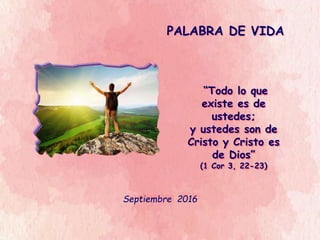 PALABRA DE VIDA
Septiembre 2016
“Todo lo que
existe es de
ustedes;
y ustedes son de
Cristo y Cristo es
de Dios”
(1 Cor 3, 22-23)
 