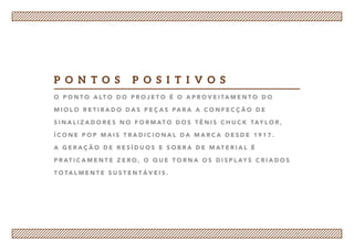 O p o n t o a lt o d o p r o j e t o é o a p r o v e i ta m e n t o d o
m i o l o r e t i r a d o d a s p e ç a s pa r a a c o n f e c ç ã o d e
s i n a l i z a d o r e s n o f o r m at o d o s t ê n i s C h u c k Tay l o r ,
í c o n e p o p m a i s t r a d i c i o n a l d a m a r ca d e s d e 1 9 1 7 .
A g e r a ç ã o d e r e s í d u o s e s o b r a d e m at e r i a l é
p r at i ca m e n t e z e r o , o q u e t o r n a o s d i s p l ay s c r i a d o s
t o ta l m e n t e s u s t e n t á v e i s .
p o n t o s p o s i t i v o s
 