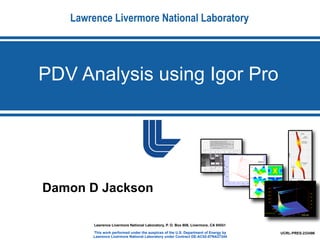 Lawrence Livermore National Laboratory




PDV Analysis using Igor Pro




Damon D Jackson

        Lawrence Livermore National Laboratory, P. O. Box 808, Livermore, CA 94551

       This work performed under the auspices of the U.S. Department of Energy by    UCRL-PRES-233496
       Lawrence Livermore National Laboratory under Contract DE-AC52-07NA27344
 