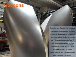 Cocoons



          Casulos são figuras silenciosas e
          tranquilas, que representam um
          momento de pausa no êxtase de
          um redemoinho e são passíveis
           de inúmeras interpretações. O
           uso expressivo destas formas
           representam uma tendência de
              comportamento, onde as
          pessoas buscam, cada vez mais
             seus “refúgios” urbanos. .
 