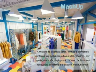 MashUp




 A mistura de diversas cores, formas e elementos
conferem um ambiente lúdico e ultra moderno, com
apelo jovem. Os displays são móveis, facilitando a
 renovação constante e o espaço, multifuncional.
 