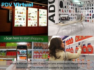 PDV Virtual




  Virtual e PDV se misturam. O apelo por uma ambientação real permanece,
       deixando os PDVs virtuais com a estética de “ponto físico 2D”.
 