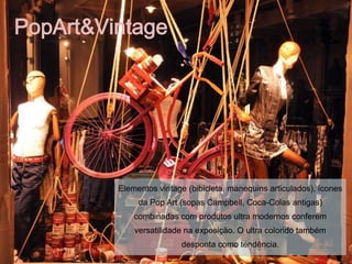 PopArt&Vintage




         Elementos vintage (bibicleta, manequins articulados), ícones
              da Pop Art (sopas Campbell, Coca-Colas antigas)
             combinadas com produtos ultra modernos conferem
             versatilidade na exposição. O ultra colorido também
                         desponta como tendência.
 