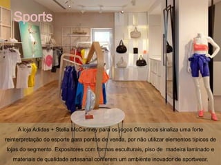 Sports




     A loja Adidas + Stella McCartney para os jogos Olímpicos sinaliza uma forte
reinterpretação do esporte para pontos de venda, por não utilizar elementos típicos de
lojas do segmento. Expositores com formas esculturais, piso de madeira laminado e
   materiais de qualidade artesanal conferem um ambiente inovador de sportwear.
 
